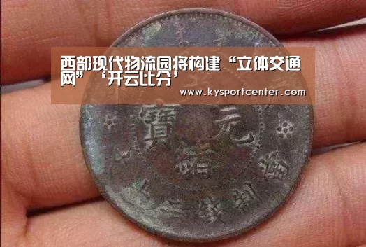 西部现代物流园将构建“立体交通网”‘开云比分’(图3) 开云比分