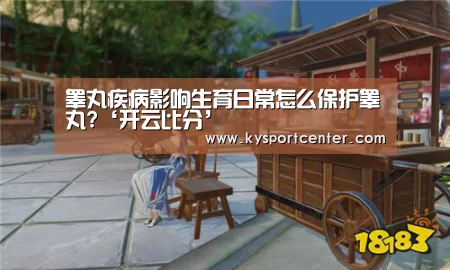 睾丸疾病影响生育日常怎么保护睾丸?‘开云比分’(图1) KAIYUN首页