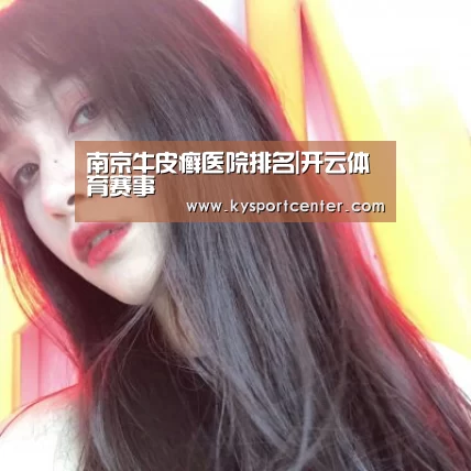 南京牛皮癣医院排名|开云体育赛事(图1) 开云比分