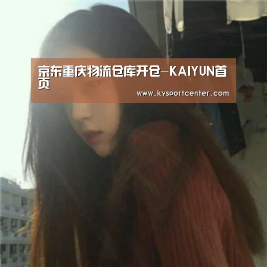 京东重庆物流仓库开仓-KAIYUN首页(图2) KAIYUN首页