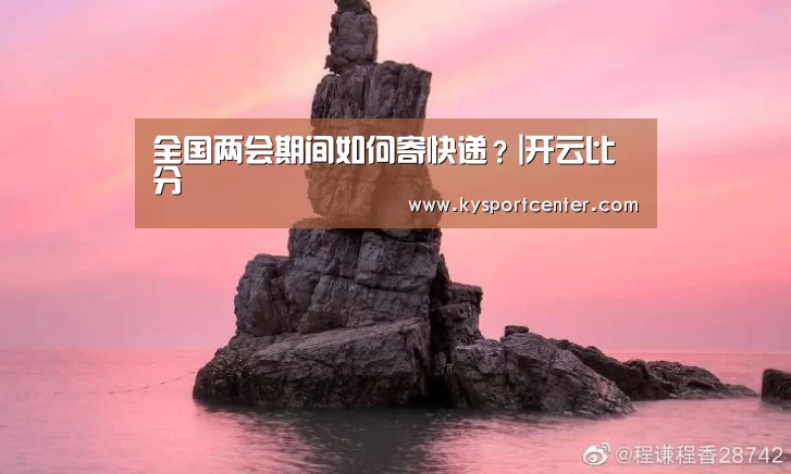 全国两会期间如何寄快递?|开云比分(图1) 开云体育赛事