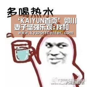 ‘KAIYUN首页’郭川妻子坚强乐观:我和儿子说爸爸的航线变长了(图1) KAIYUN首页